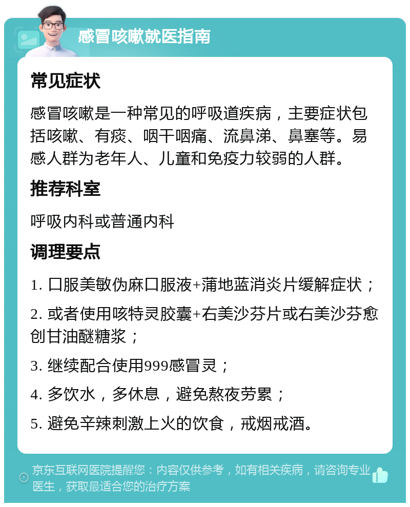 感冒咳嗽就医指南 常见症状 感冒咳嗽是一种常见的呼吸道疾病，主要症状包括咳嗽、有痰、咽干咽痛、流鼻涕、鼻塞等。易感人群为老年人、儿童和免疫力较弱的人群。 推荐科室 呼吸内科或普通内科 调理要点 1. 口服美敏伪麻口服液+蒲地蓝消炎片缓解症状； 2. 或者使用咳特灵胶囊+右美沙芬片或右美沙芬愈创甘油醚糖浆； 3. 继续配合使用999感冒灵； 4. 多饮水，多休息，避免熬夜劳累； 5. 避免辛辣刺激上火的饮食，戒烟戒酒。