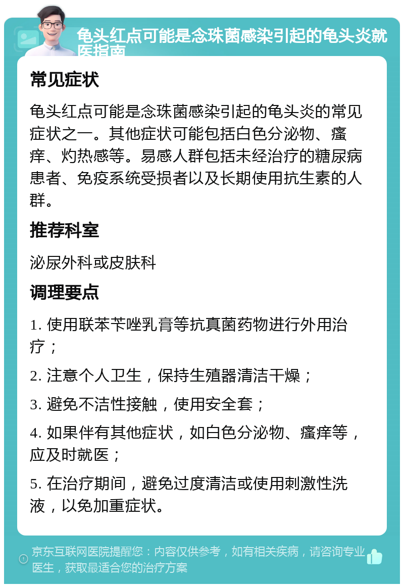 龟头红点可能是念珠菌感染引起的龟头炎就医指南 常见症状 龟头红点可能是念珠菌感染引起的龟头炎的常见症状之一。其他症状可能包括白色分泌物、瘙痒、灼热感等。易感人群包括未经治疗的糖尿病患者、免疫系统受损者以及长期使用抗生素的人群。 推荐科室 泌尿外科或皮肤科 调理要点 1. 使用联苯苄唑乳膏等抗真菌药物进行外用治疗； 2. 注意个人卫生，保持生殖器清洁干燥； 3. 避免不洁性接触，使用安全套； 4. 如果伴有其他症状，如白色分泌物、瘙痒等，应及时就医； 5. 在治疗期间，避免过度清洁或使用刺激性洗液，以免加重症状。