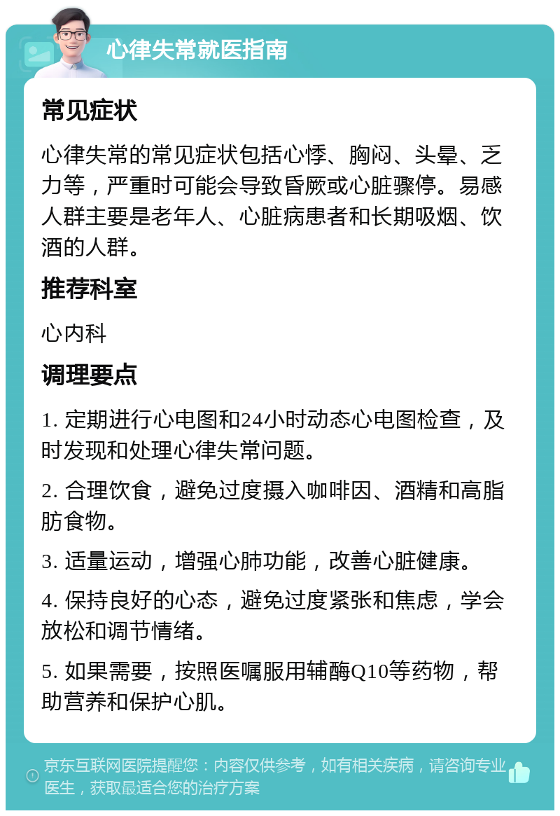 心律失常就医指南 常见症状 心律失常的常见症状包括心悸、胸闷、头晕、乏力等，严重时可能会导致昏厥或心脏骤停。易感人群主要是老年人、心脏病患者和长期吸烟、饮酒的人群。 推荐科室 心内科 调理要点 1. 定期进行心电图和24小时动态心电图检查，及时发现和处理心律失常问题。 2. 合理饮食，避免过度摄入咖啡因、酒精和高脂肪食物。 3. 适量运动，增强心肺功能，改善心脏健康。 4. 保持良好的心态，避免过度紧张和焦虑，学会放松和调节情绪。 5. 如果需要，按照医嘱服用辅酶Q10等药物，帮助营养和保护心肌。