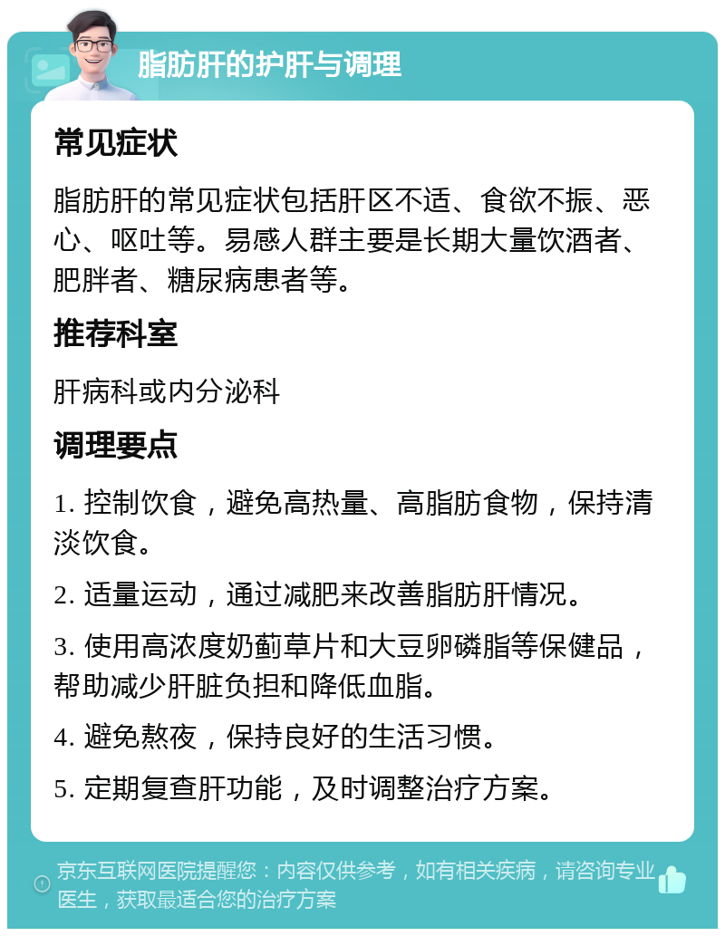 脂肪肝的护肝与调理 常见症状 脂肪肝的常见症状包括肝区不适、食欲不振、恶心、呕吐等。易感人群主要是长期大量饮酒者、肥胖者、糖尿病患者等。 推荐科室 肝病科或内分泌科 调理要点 1. 控制饮食，避免高热量、高脂肪食物，保持清淡饮食。 2. 适量运动，通过减肥来改善脂肪肝情况。 3. 使用高浓度奶蓟草片和大豆卵磷脂等保健品，帮助减少肝脏负担和降低血脂。 4. 避免熬夜，保持良好的生活习惯。 5. 定期复查肝功能，及时调整治疗方案。