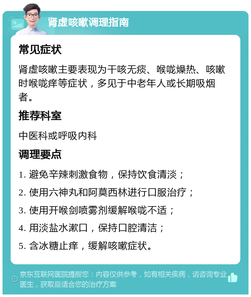 肾虚咳嗽调理指南 常见症状 肾虚咳嗽主要表现为干咳无痰、喉咙燥热、咳嗽时喉咙痒等症状，多见于中老年人或长期吸烟者。 推荐科室 中医科或呼吸内科 调理要点 1. 避免辛辣刺激食物，保持饮食清淡； 2. 使用六神丸和阿莫西林进行口服治疗； 3. 使用开喉剑喷雾剂缓解喉咙不适； 4. 用淡盐水漱口，保持口腔清洁； 5. 含冰糖止痒，缓解咳嗽症状。