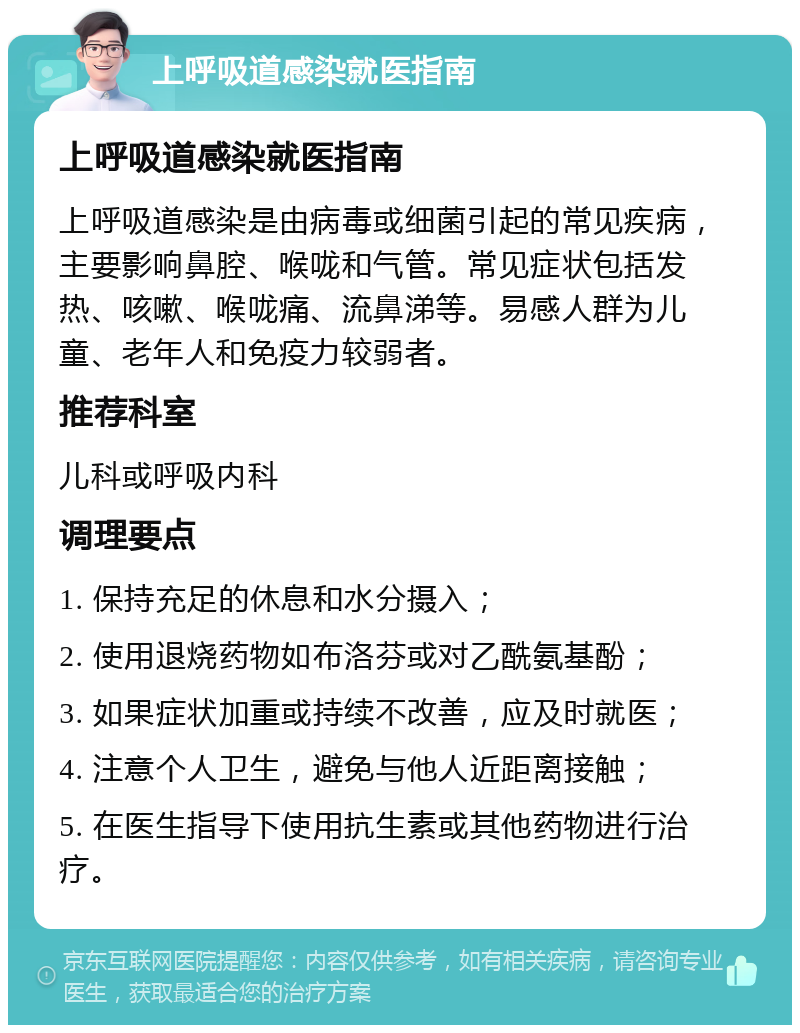 上呼吸道感染就医指南 上呼吸道感染就医指南 上呼吸道感染是由病毒或细菌引起的常见疾病，主要影响鼻腔、喉咙和气管。常见症状包括发热、咳嗽、喉咙痛、流鼻涕等。易感人群为儿童、老年人和免疫力较弱者。 推荐科室 儿科或呼吸内科 调理要点 1. 保持充足的休息和水分摄入； 2. 使用退烧药物如布洛芬或对乙酰氨基酚； 3. 如果症状加重或持续不改善，应及时就医； 4. 注意个人卫生，避免与他人近距离接触； 5. 在医生指导下使用抗生素或其他药物进行治疗。