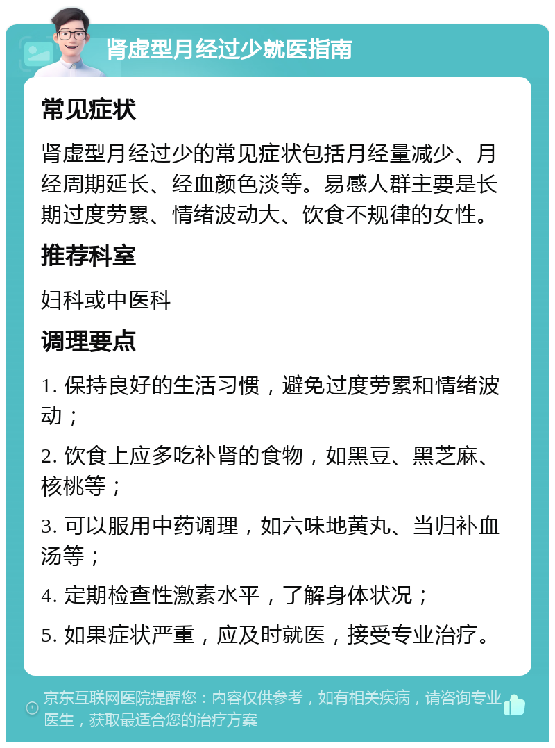 肾虚型月经过少就医指南 常见症状 肾虚型月经过少的常见症状包括月经量减少、月经周期延长、经血颜色淡等。易感人群主要是长期过度劳累、情绪波动大、饮食不规律的女性。 推荐科室 妇科或中医科 调理要点 1. 保持良好的生活习惯，避免过度劳累和情绪波动； 2. 饮食上应多吃补肾的食物，如黑豆、黑芝麻、核桃等； 3. 可以服用中药调理，如六味地黄丸、当归补血汤等； 4. 定期检查性激素水平，了解身体状况； 5. 如果症状严重，应及时就医，接受专业治疗。