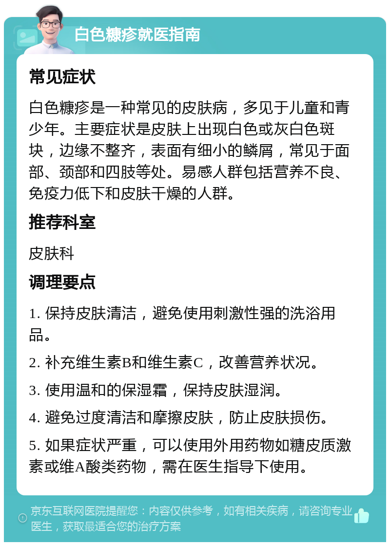 白色糠疹就医指南 常见症状 白色糠疹是一种常见的皮肤病，多见于儿童和青少年。主要症状是皮肤上出现白色或灰白色斑块，边缘不整齐，表面有细小的鳞屑，常见于面部、颈部和四肢等处。易感人群包括营养不良、免疫力低下和皮肤干燥的人群。 推荐科室 皮肤科 调理要点 1. 保持皮肤清洁，避免使用刺激性强的洗浴用品。 2. 补充维生素B和维生素C，改善营养状况。 3. 使用温和的保湿霜，保持皮肤湿润。 4. 避免过度清洁和摩擦皮肤，防止皮肤损伤。 5. 如果症状严重，可以使用外用药物如糖皮质激素或维A酸类药物，需在医生指导下使用。