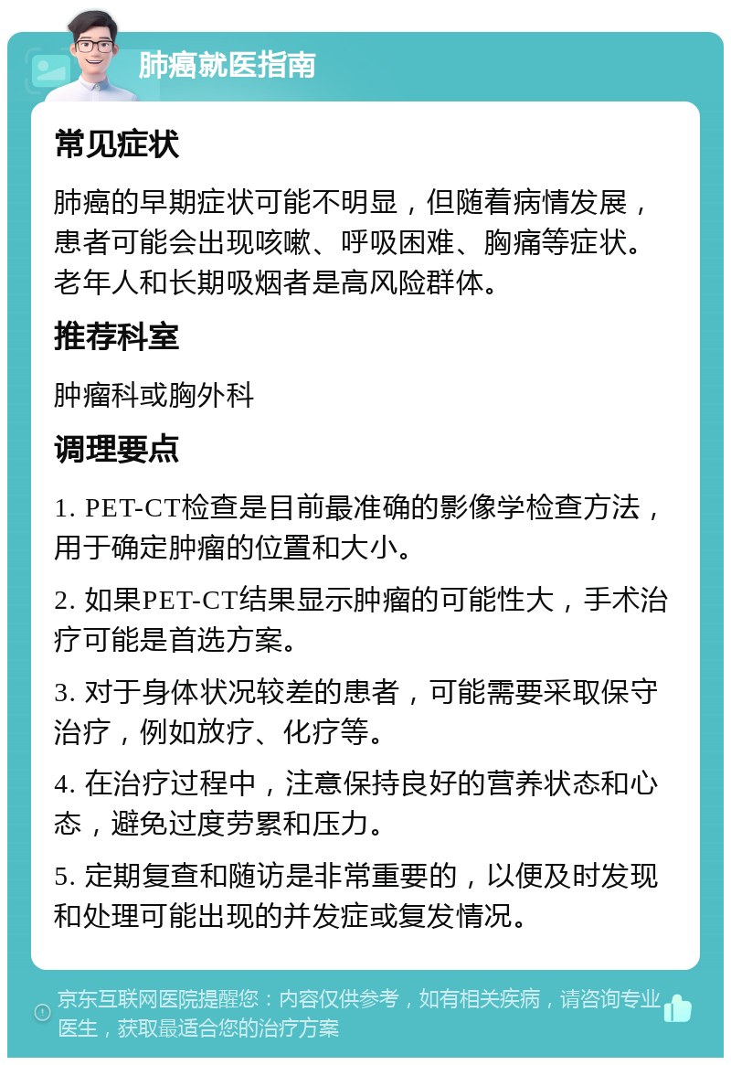 肺癌就医指南 常见症状 肺癌的早期症状可能不明显，但随着病情发展，患者可能会出现咳嗽、呼吸困难、胸痛等症状。老年人和长期吸烟者是高风险群体。 推荐科室 肿瘤科或胸外科 调理要点 1. PET-CT检查是目前最准确的影像学检查方法，用于确定肿瘤的位置和大小。 2. 如果PET-CT结果显示肿瘤的可能性大，手术治疗可能是首选方案。 3. 对于身体状况较差的患者，可能需要采取保守治疗，例如放疗、化疗等。 4. 在治疗过程中，注意保持良好的营养状态和心态，避免过度劳累和压力。 5. 定期复查和随访是非常重要的，以便及时发现和处理可能出现的并发症或复发情况。