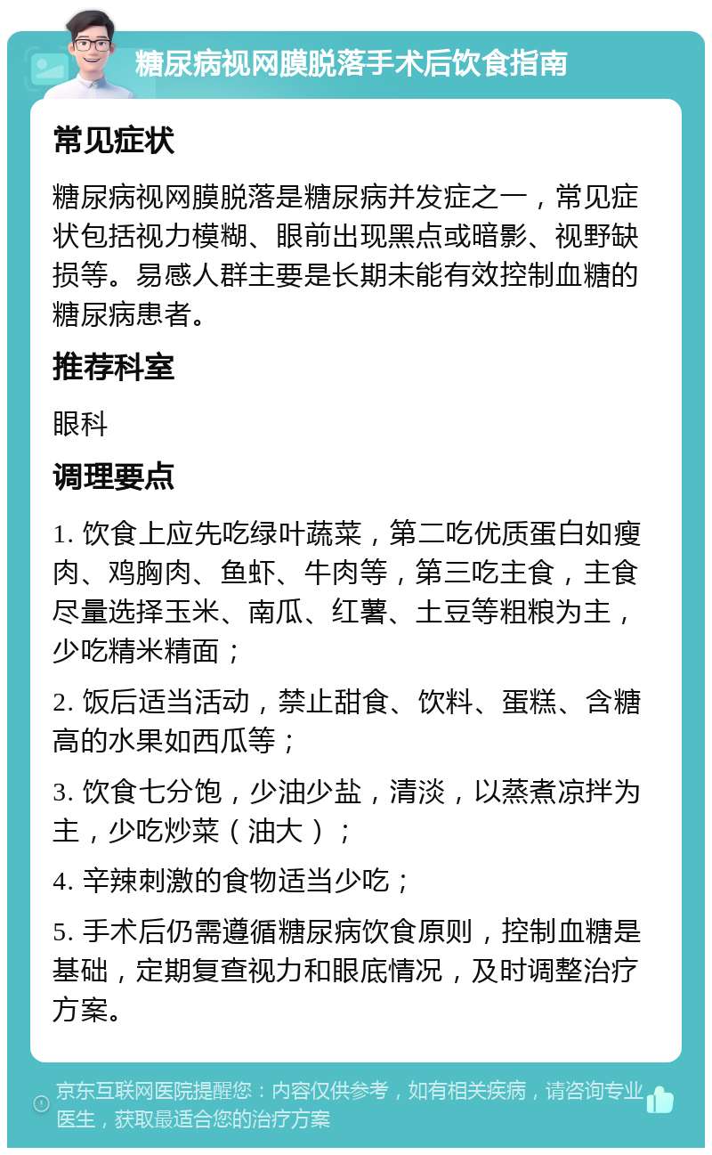 糖尿病视网膜脱落手术后饮食指南 常见症状 糖尿病视网膜脱落是糖尿病并发症之一，常见症状包括视力模糊、眼前出现黑点或暗影、视野缺损等。易感人群主要是长期未能有效控制血糖的糖尿病患者。 推荐科室 眼科 调理要点 1. 饮食上应先吃绿叶蔬菜，第二吃优质蛋白如瘦肉、鸡胸肉、鱼虾、牛肉等，第三吃主食，主食尽量选择玉米、南瓜、红薯、土豆等粗粮为主，少吃精米精面； 2. 饭后适当活动，禁止甜食、饮料、蛋糕、含糖高的水果如西瓜等； 3. 饮食七分饱，少油少盐，清淡，以蒸煮凉拌为主，少吃炒菜（油大）； 4. 辛辣刺激的食物适当少吃； 5. 手术后仍需遵循糖尿病饮食原则，控制血糖是基础，定期复查视力和眼底情况，及时调整治疗方案。