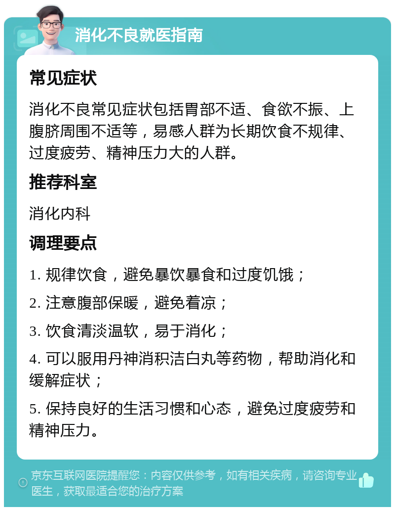 消化不良就医指南 常见症状 消化不良常见症状包括胃部不适、食欲不振、上腹脐周围不适等，易感人群为长期饮食不规律、过度疲劳、精神压力大的人群。 推荐科室 消化内科 调理要点 1. 规律饮食，避免暴饮暴食和过度饥饿； 2. 注意腹部保暖，避免着凉； 3. 饮食清淡温软，易于消化； 4. 可以服用丹神消积洁白丸等药物，帮助消化和缓解症状； 5. 保持良好的生活习惯和心态，避免过度疲劳和精神压力。