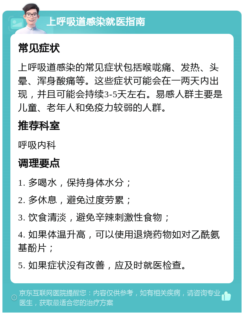 上呼吸道感染就医指南 常见症状 上呼吸道感染的常见症状包括喉咙痛、发热、头晕、浑身酸痛等。这些症状可能会在一两天内出现，并且可能会持续3-5天左右。易感人群主要是儿童、老年人和免疫力较弱的人群。 推荐科室 呼吸内科 调理要点 1. 多喝水，保持身体水分； 2. 多休息，避免过度劳累； 3. 饮食清淡，避免辛辣刺激性食物； 4. 如果体温升高，可以使用退烧药物如对乙酰氨基酚片； 5. 如果症状没有改善，应及时就医检查。