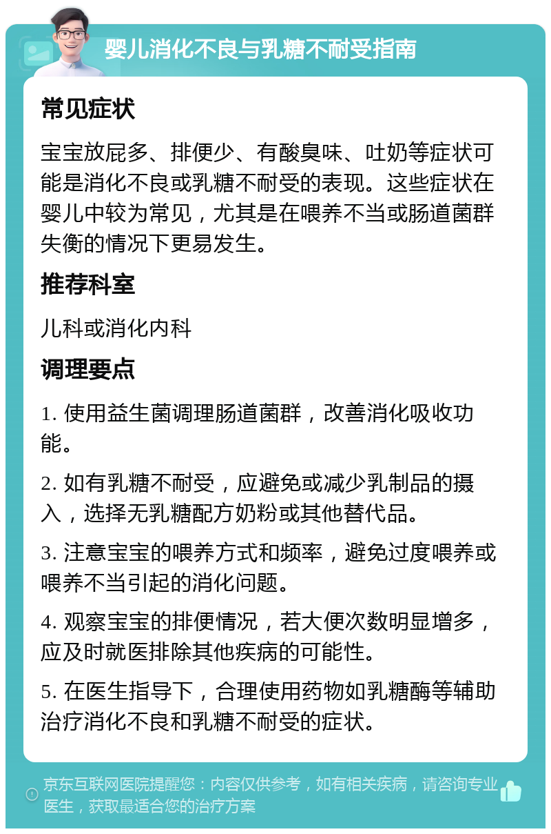 婴儿消化不良与乳糖不耐受指南 常见症状 宝宝放屁多、排便少、有酸臭味、吐奶等症状可能是消化不良或乳糖不耐受的表现。这些症状在婴儿中较为常见，尤其是在喂养不当或肠道菌群失衡的情况下更易发生。 推荐科室 儿科或消化内科 调理要点 1. 使用益生菌调理肠道菌群，改善消化吸收功能。 2. 如有乳糖不耐受，应避免或减少乳制品的摄入，选择无乳糖配方奶粉或其他替代品。 3. 注意宝宝的喂养方式和频率，避免过度喂养或喂养不当引起的消化问题。 4. 观察宝宝的排便情况，若大便次数明显增多，应及时就医排除其他疾病的可能性。 5. 在医生指导下，合理使用药物如乳糖酶等辅助治疗消化不良和乳糖不耐受的症状。