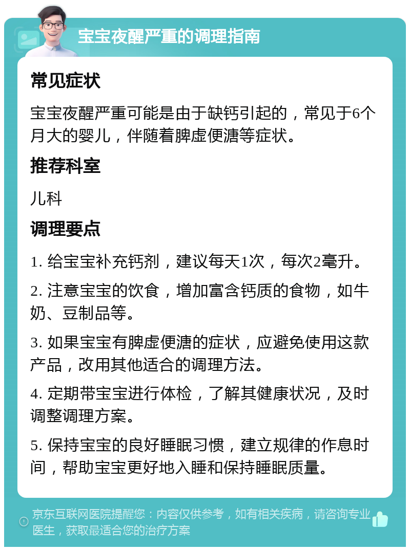 宝宝夜醒严重的调理指南 常见症状 宝宝夜醒严重可能是由于缺钙引起的，常见于6个月大的婴儿，伴随着脾虚便溏等症状。 推荐科室 儿科 调理要点 1. 给宝宝补充钙剂，建议每天1次，每次2毫升。 2. 注意宝宝的饮食，增加富含钙质的食物，如牛奶、豆制品等。 3. 如果宝宝有脾虚便溏的症状，应避免使用这款产品，改用其他适合的调理方法。 4. 定期带宝宝进行体检，了解其健康状况，及时调整调理方案。 5. 保持宝宝的良好睡眠习惯，建立规律的作息时间，帮助宝宝更好地入睡和保持睡眠质量。