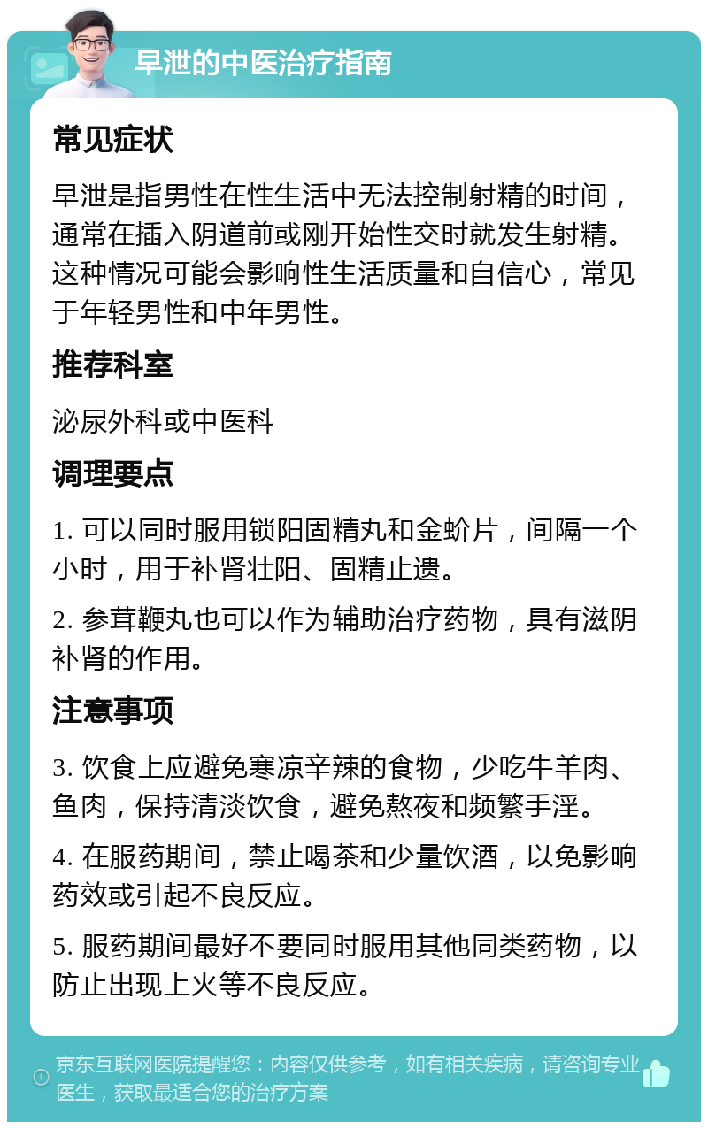 早泄的中医治疗指南 常见症状 早泄是指男性在性生活中无法控制射精的时间，通常在插入阴道前或刚开始性交时就发生射精。这种情况可能会影响性生活质量和自信心，常见于年轻男性和中年男性。 推荐科室 泌尿外科或中医科 调理要点 1. 可以同时服用锁阳固精丸和金蚧片，间隔一个小时，用于补肾壮阳、固精止遗。 2. 参茸鞭丸也可以作为辅助治疗药物，具有滋阴补肾的作用。 注意事项 3. 饮食上应避免寒凉辛辣的食物，少吃牛羊肉、鱼肉，保持清淡饮食，避免熬夜和频繁手淫。 4. 在服药期间，禁止喝茶和少量饮酒，以免影响药效或引起不良反应。 5. 服药期间最好不要同时服用其他同类药物，以防止出现上火等不良反应。