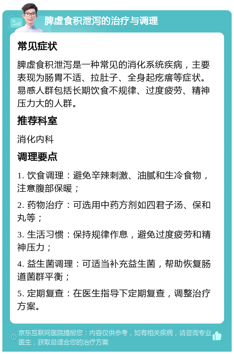 脾虚食积泄泻的治疗与调理 常见症状 脾虚食积泄泻是一种常见的消化系统疾病，主要表现为肠胃不适、拉肚子、全身起疙瘩等症状。易感人群包括长期饮食不规律、过度疲劳、精神压力大的人群。 推荐科室 消化内科 调理要点 1. 饮食调理：避免辛辣刺激、油腻和生冷食物，注意腹部保暖； 2. 药物治疗：可选用中药方剂如四君子汤、保和丸等； 3. 生活习惯：保持规律作息，避免过度疲劳和精神压力； 4. 益生菌调理：可适当补充益生菌，帮助恢复肠道菌群平衡； 5. 定期复查：在医生指导下定期复查，调整治疗方案。