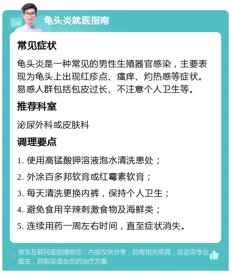 龟头炎就医指南 常见症状 龟头炎是一种常见的男性生殖器官感染，主要表现为龟头上出现红疹点、瘙痒、灼热感等症状。易感人群包括包皮过长、不注意个人卫生等。 推荐科室 泌尿外科或皮肤科 调理要点 1. 使用高锰酸钾溶液泡水清洗患处； 2. 外涂百多邦软膏或红霉素软膏； 3. 每天清洗更换内裤，保持个人卫生； 4. 避免食用辛辣刺激食物及海鲜类； 5. 连续用药一周左右时间，直至症状消失。