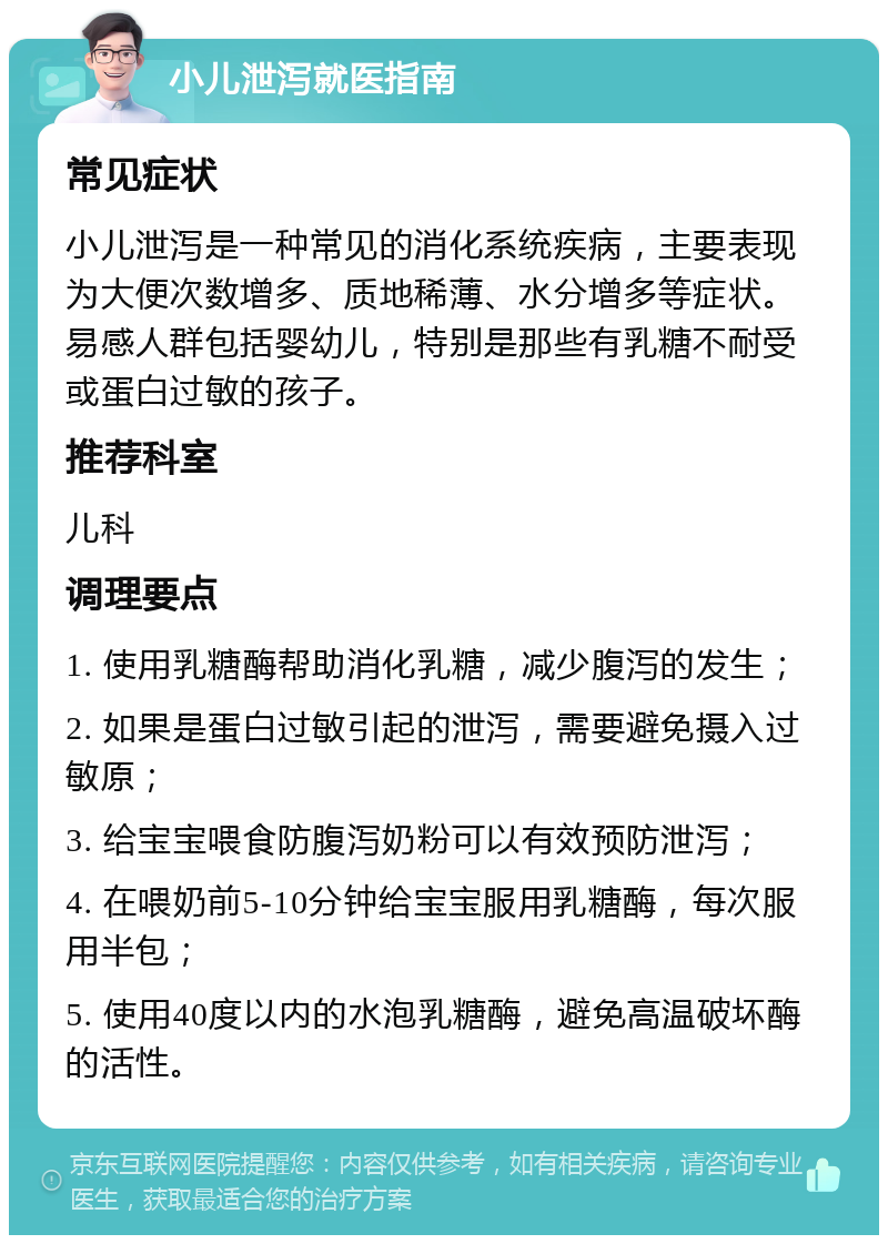 小儿泄泻就医指南 常见症状 小儿泄泻是一种常见的消化系统疾病，主要表现为大便次数增多、质地稀薄、水分增多等症状。易感人群包括婴幼儿，特别是那些有乳糖不耐受或蛋白过敏的孩子。 推荐科室 儿科 调理要点 1. 使用乳糖酶帮助消化乳糖，减少腹泻的发生； 2. 如果是蛋白过敏引起的泄泻，需要避免摄入过敏原； 3. 给宝宝喂食防腹泻奶粉可以有效预防泄泻； 4. 在喂奶前5-10分钟给宝宝服用乳糖酶，每次服用半包； 5. 使用40度以内的水泡乳糖酶，避免高温破坏酶的活性。