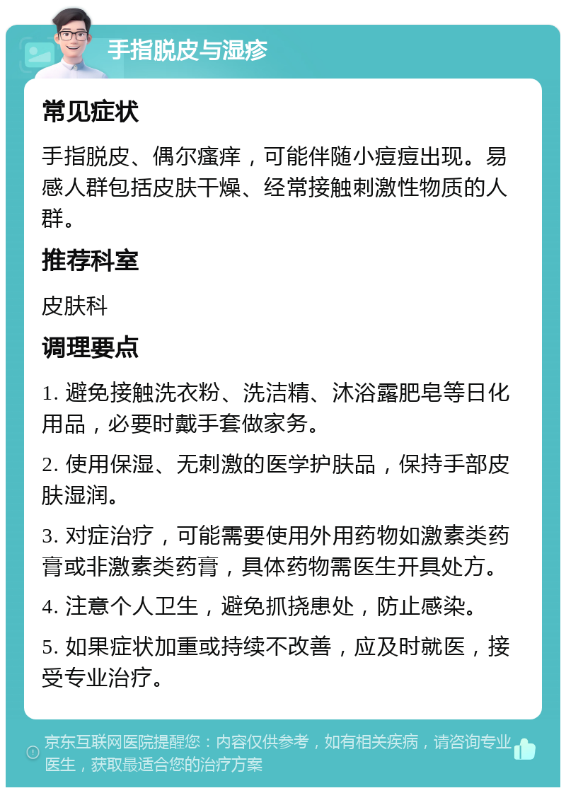 手指脱皮与湿疹 常见症状 手指脱皮、偶尔瘙痒，可能伴随小痘痘出现。易感人群包括皮肤干燥、经常接触刺激性物质的人群。 推荐科室 皮肤科 调理要点 1. 避免接触洗衣粉、洗洁精、沐浴露肥皂等日化用品，必要时戴手套做家务。 2. 使用保湿、无刺激的医学护肤品，保持手部皮肤湿润。 3. 对症治疗，可能需要使用外用药物如激素类药膏或非激素类药膏，具体药物需医生开具处方。 4. 注意个人卫生，避免抓挠患处，防止感染。 5. 如果症状加重或持续不改善，应及时就医，接受专业治疗。