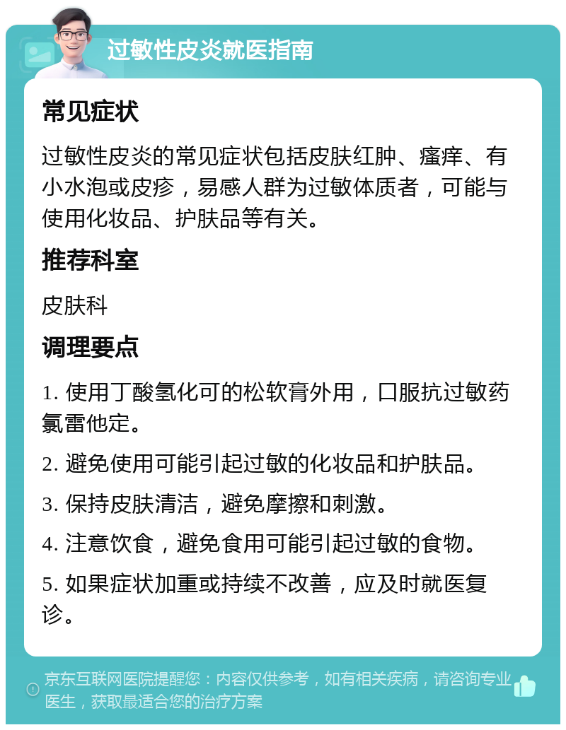 过敏性皮炎就医指南 常见症状 过敏性皮炎的常见症状包括皮肤红肿、瘙痒、有小水泡或皮疹，易感人群为过敏体质者，可能与使用化妆品、护肤品等有关。 推荐科室 皮肤科 调理要点 1. 使用丁酸氢化可的松软膏外用，口服抗过敏药氯雷他定。 2. 避免使用可能引起过敏的化妆品和护肤品。 3. 保持皮肤清洁，避免摩擦和刺激。 4. 注意饮食，避免食用可能引起过敏的食物。 5. 如果症状加重或持续不改善，应及时就医复诊。