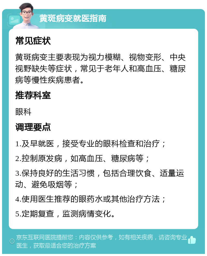 黄斑病变就医指南 常见症状 黄斑病变主要表现为视力模糊、视物变形、中央视野缺失等症状，常见于老年人和高血压、糖尿病等慢性疾病患者。 推荐科室 眼科 调理要点 1.及早就医，接受专业的眼科检查和治疗； 2.控制原发病，如高血压、糖尿病等； 3.保持良好的生活习惯，包括合理饮食、适量运动、避免吸烟等； 4.使用医生推荐的眼药水或其他治疗方法； 5.定期复查，监测病情变化。