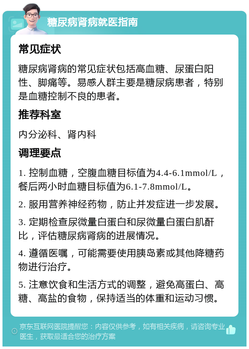 糖尿病肾病就医指南 常见症状 糖尿病肾病的常见症状包括高血糖、尿蛋白阳性、脚痛等。易感人群主要是糖尿病患者，特别是血糖控制不良的患者。 推荐科室 内分泌科、肾内科 调理要点 1. 控制血糖，空腹血糖目标值为4.4-6.1mmol/L，餐后两小时血糖目标值为6.1-7.8mmol/L。 2. 服用营养神经药物，防止并发症进一步发展。 3. 定期检查尿微量白蛋白和尿微量白蛋白肌酐比，评估糖尿病肾病的进展情况。 4. 遵循医嘱，可能需要使用胰岛素或其他降糖药物进行治疗。 5. 注意饮食和生活方式的调整，避免高蛋白、高糖、高盐的食物，保持适当的体重和运动习惯。