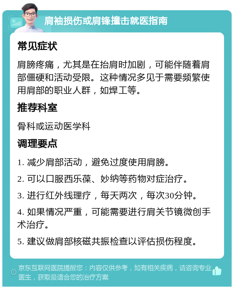 肩袖损伤或肩锋撞击就医指南 常见症状 肩膀疼痛，尤其是在抬肩时加剧，可能伴随着肩部僵硬和活动受限。这种情况多见于需要频繁使用肩部的职业人群，如焊工等。 推荐科室 骨科或运动医学科 调理要点 1. 减少肩部活动，避免过度使用肩膀。 2. 可以口服西乐葆、妙纳等药物对症治疗。 3. 进行红外线理疗，每天两次，每次30分钟。 4. 如果情况严重，可能需要进行肩关节镜微创手术治疗。 5. 建议做肩部核磁共振检查以评估损伤程度。