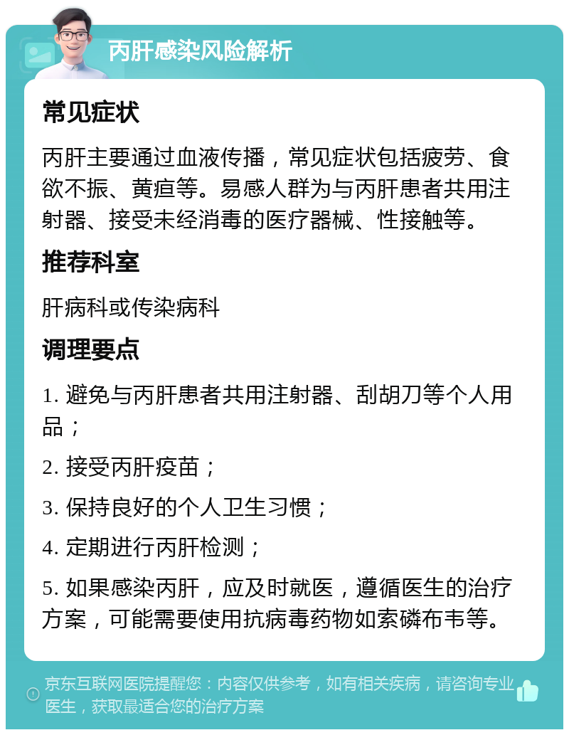 丙肝感染风险解析 常见症状 丙肝主要通过血液传播，常见症状包括疲劳、食欲不振、黄疸等。易感人群为与丙肝患者共用注射器、接受未经消毒的医疗器械、性接触等。 推荐科室 肝病科或传染病科 调理要点 1. 避免与丙肝患者共用注射器、刮胡刀等个人用品； 2. 接受丙肝疫苗； 3. 保持良好的个人卫生习惯； 4. 定期进行丙肝检测； 5. 如果感染丙肝，应及时就医，遵循医生的治疗方案，可能需要使用抗病毒药物如索磷布韦等。