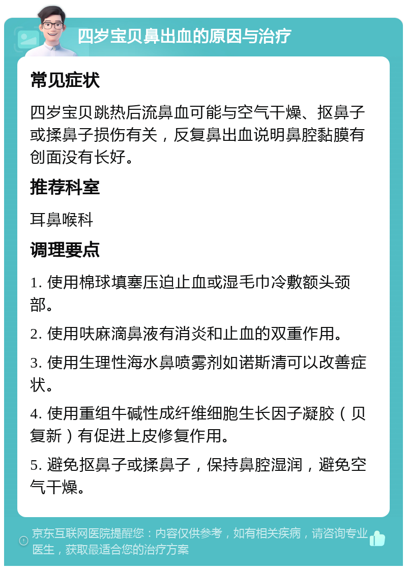 四岁宝贝鼻出血的原因与治疗 常见症状 四岁宝贝跳热后流鼻血可能与空气干燥、抠鼻子或揉鼻子损伤有关，反复鼻出血说明鼻腔黏膜有创面没有长好。 推荐科室 耳鼻喉科 调理要点 1. 使用棉球填塞压迫止血或湿毛巾冷敷额头颈部。 2. 使用呋麻滴鼻液有消炎和止血的双重作用。 3. 使用生理性海水鼻喷雾剂如诺斯清可以改善症状。 4. 使用重组牛碱性成纤维细胞生长因子凝胶（贝复新）有促进上皮修复作用。 5. 避免抠鼻子或揉鼻子，保持鼻腔湿润，避免空气干燥。