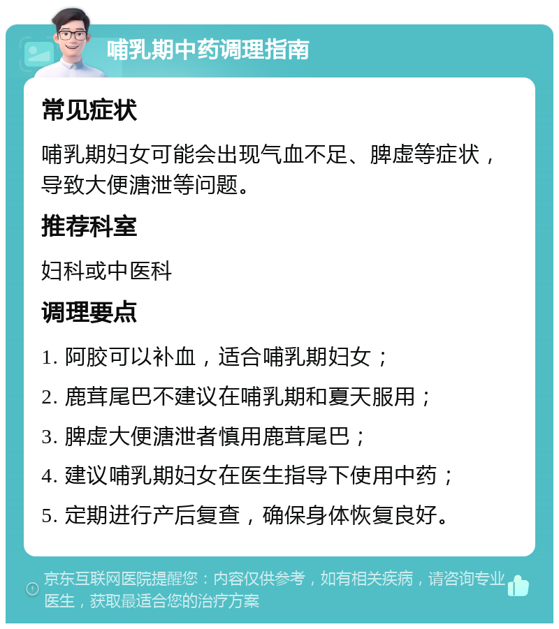 哺乳期中药调理指南 常见症状 哺乳期妇女可能会出现气血不足、脾虚等症状，导致大便溏泄等问题。 推荐科室 妇科或中医科 调理要点 1. 阿胶可以补血，适合哺乳期妇女； 2. 鹿茸尾巴不建议在哺乳期和夏天服用； 3. 脾虚大便溏泄者慎用鹿茸尾巴； 4. 建议哺乳期妇女在医生指导下使用中药； 5. 定期进行产后复查，确保身体恢复良好。