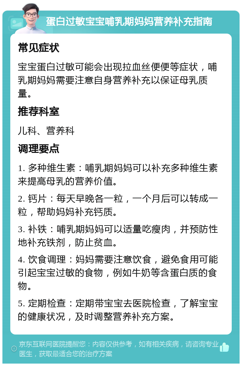 蛋白过敏宝宝哺乳期妈妈营养补充指南 常见症状 宝宝蛋白过敏可能会出现拉血丝便便等症状，哺乳期妈妈需要注意自身营养补充以保证母乳质量。 推荐科室 儿科、营养科 调理要点 1. 多种维生素：哺乳期妈妈可以补充多种维生素来提高母乳的营养价值。 2. 钙片：每天早晚各一粒，一个月后可以转成一粒，帮助妈妈补充钙质。 3. 补铁：哺乳期妈妈可以适量吃瘦肉，并预防性地补充铁剂，防止贫血。 4. 饮食调理：妈妈需要注意饮食，避免食用可能引起宝宝过敏的食物，例如牛奶等含蛋白质的食物。 5. 定期检查：定期带宝宝去医院检查，了解宝宝的健康状况，及时调整营养补充方案。