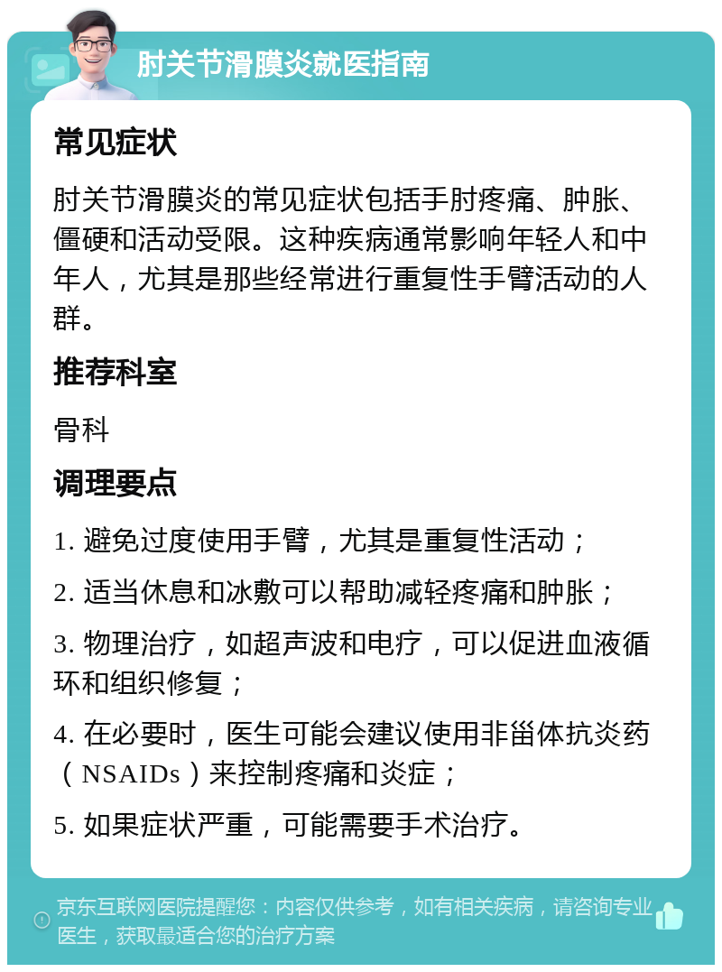 肘关节滑膜炎就医指南 常见症状 肘关节滑膜炎的常见症状包括手肘疼痛、肿胀、僵硬和活动受限。这种疾病通常影响年轻人和中年人，尤其是那些经常进行重复性手臂活动的人群。 推荐科室 骨科 调理要点 1. 避免过度使用手臂，尤其是重复性活动； 2. 适当休息和冰敷可以帮助减轻疼痛和肿胀； 3. 物理治疗，如超声波和电疗，可以促进血液循环和组织修复； 4. 在必要时，医生可能会建议使用非甾体抗炎药（NSAIDs）来控制疼痛和炎症； 5. 如果症状严重，可能需要手术治疗。