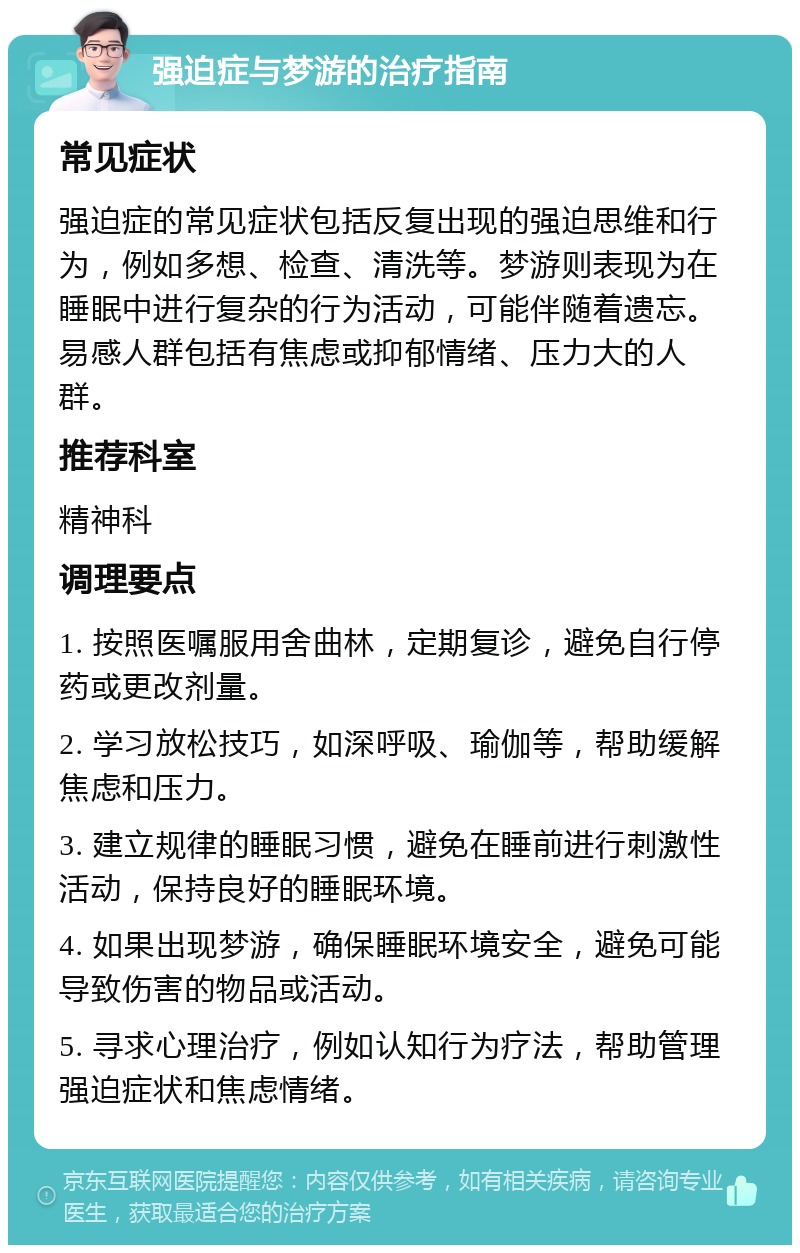 强迫症与梦游的治疗指南 常见症状 强迫症的常见症状包括反复出现的强迫思维和行为，例如多想、检查、清洗等。梦游则表现为在睡眠中进行复杂的行为活动，可能伴随着遗忘。易感人群包括有焦虑或抑郁情绪、压力大的人群。 推荐科室 精神科 调理要点 1. 按照医嘱服用舍曲林，定期复诊，避免自行停药或更改剂量。 2. 学习放松技巧，如深呼吸、瑜伽等，帮助缓解焦虑和压力。 3. 建立规律的睡眠习惯，避免在睡前进行刺激性活动，保持良好的睡眠环境。 4. 如果出现梦游，确保睡眠环境安全，避免可能导致伤害的物品或活动。 5. 寻求心理治疗，例如认知行为疗法，帮助管理强迫症状和焦虑情绪。