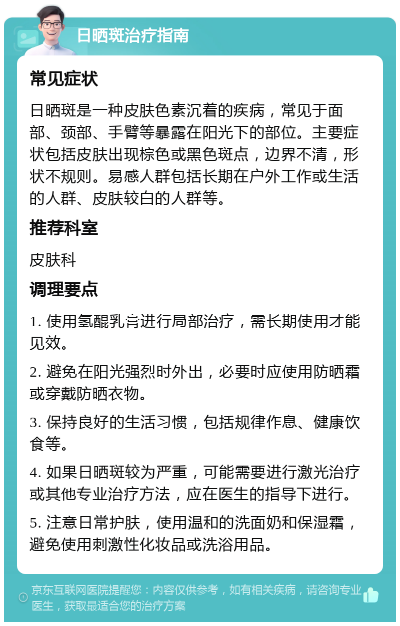 日晒斑治疗指南 常见症状 日晒斑是一种皮肤色素沉着的疾病，常见于面部、颈部、手臂等暴露在阳光下的部位。主要症状包括皮肤出现棕色或黑色斑点，边界不清，形状不规则。易感人群包括长期在户外工作或生活的人群、皮肤较白的人群等。 推荐科室 皮肤科 调理要点 1. 使用氢醌乳膏进行局部治疗，需长期使用才能见效。 2. 避免在阳光强烈时外出，必要时应使用防晒霜或穿戴防晒衣物。 3. 保持良好的生活习惯，包括规律作息、健康饮食等。 4. 如果日晒斑较为严重，可能需要进行激光治疗或其他专业治疗方法，应在医生的指导下进行。 5. 注意日常护肤，使用温和的洗面奶和保湿霜，避免使用刺激性化妆品或洗浴用品。