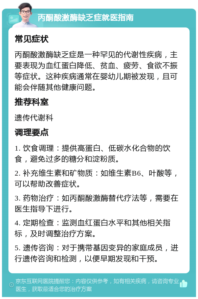 丙酮酸激酶缺乏症就医指南 常见症状 丙酮酸激酶缺乏症是一种罕见的代谢性疾病，主要表现为血红蛋白降低、贫血、疲劳、食欲不振等症状。这种疾病通常在婴幼儿期被发现，且可能会伴随其他健康问题。 推荐科室 遗传代谢科 调理要点 1. 饮食调理：提供高蛋白、低碳水化合物的饮食，避免过多的糖分和淀粉质。 2. 补充维生素和矿物质：如维生素B6、叶酸等，可以帮助改善症状。 3. 药物治疗：如丙酮酸激酶替代疗法等，需要在医生指导下进行。 4. 定期检查：监测血红蛋白水平和其他相关指标，及时调整治疗方案。 5. 遗传咨询：对于携带基因变异的家庭成员，进行遗传咨询和检测，以便早期发现和干预。