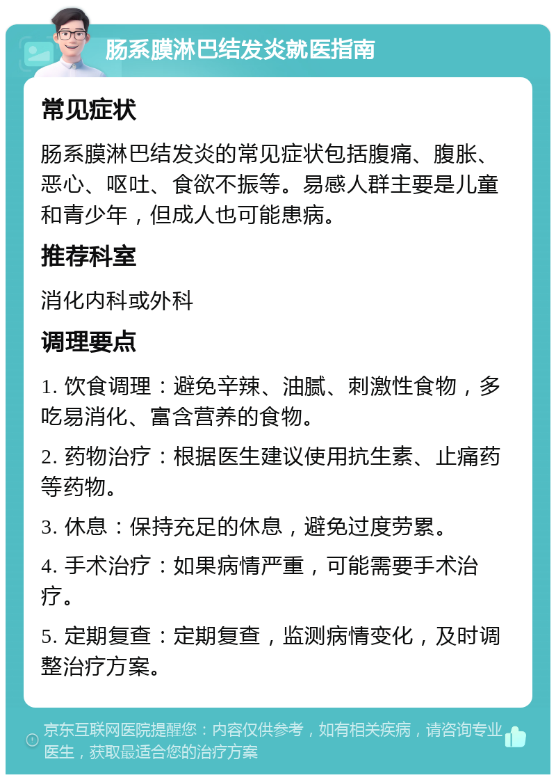 肠系膜淋巴结发炎就医指南 常见症状 肠系膜淋巴结发炎的常见症状包括腹痛、腹胀、恶心、呕吐、食欲不振等。易感人群主要是儿童和青少年，但成人也可能患病。 推荐科室 消化内科或外科 调理要点 1. 饮食调理：避免辛辣、油腻、刺激性食物，多吃易消化、富含营养的食物。 2. 药物治疗：根据医生建议使用抗生素、止痛药等药物。 3. 休息：保持充足的休息，避免过度劳累。 4. 手术治疗：如果病情严重，可能需要手术治疗。 5. 定期复查：定期复查，监测病情变化，及时调整治疗方案。