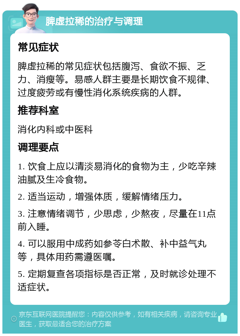 脾虚拉稀的治疗与调理 常见症状 脾虚拉稀的常见症状包括腹泻、食欲不振、乏力、消瘦等。易感人群主要是长期饮食不规律、过度疲劳或有慢性消化系统疾病的人群。 推荐科室 消化内科或中医科 调理要点 1. 饮食上应以清淡易消化的食物为主，少吃辛辣油腻及生冷食物。 2. 适当运动，增强体质，缓解情绪压力。 3. 注意情绪调节，少思虑，少熬夜，尽量在11点前入睡。 4. 可以服用中成药如参苓白术散、补中益气丸等，具体用药需遵医嘱。 5. 定期复查各项指标是否正常，及时就诊处理不适症状。