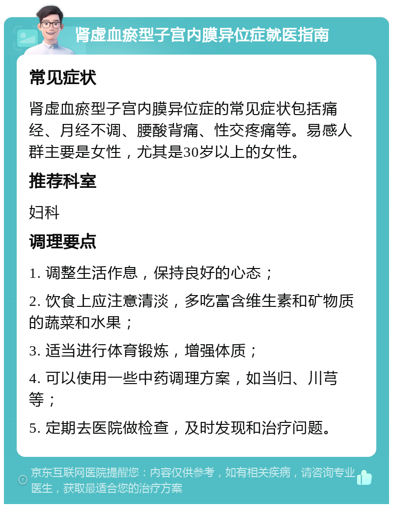 肾虚血瘀型子宫内膜异位症就医指南 常见症状 肾虚血瘀型子宫内膜异位症的常见症状包括痛经、月经不调、腰酸背痛、性交疼痛等。易感人群主要是女性，尤其是30岁以上的女性。 推荐科室 妇科 调理要点 1. 调整生活作息，保持良好的心态； 2. 饮食上应注意清淡，多吃富含维生素和矿物质的蔬菜和水果； 3. 适当进行体育锻炼，增强体质； 4. 可以使用一些中药调理方案，如当归、川芎等； 5. 定期去医院做检查，及时发现和治疗问题。