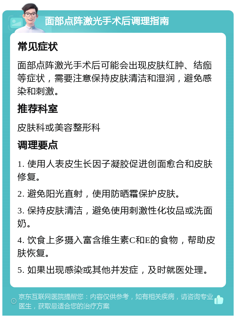 面部点阵激光手术后调理指南 常见症状 面部点阵激光手术后可能会出现皮肤红肿、结痂等症状，需要注意保持皮肤清洁和湿润，避免感染和刺激。 推荐科室 皮肤科或美容整形科 调理要点 1. 使用人表皮生长因子凝胶促进创面愈合和皮肤修复。 2. 避免阳光直射，使用防晒霜保护皮肤。 3. 保持皮肤清洁，避免使用刺激性化妆品或洗面奶。 4. 饮食上多摄入富含维生素C和E的食物，帮助皮肤恢复。 5. 如果出现感染或其他并发症，及时就医处理。