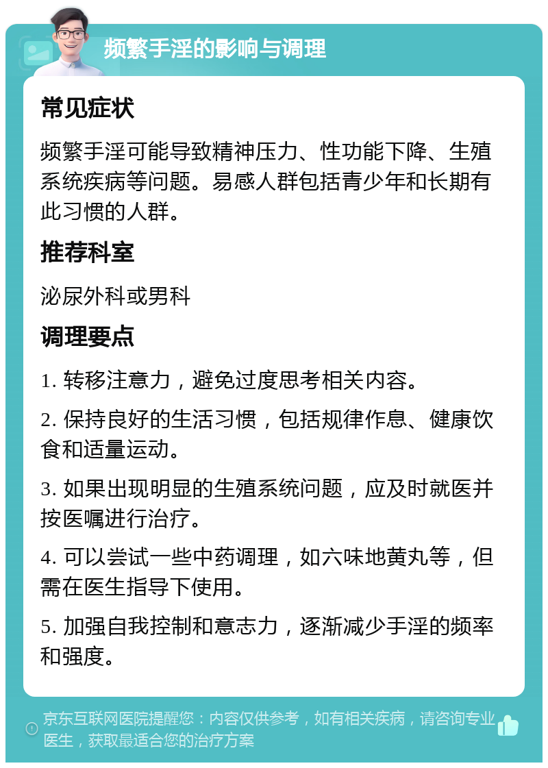 频繁手淫的影响与调理 常见症状 频繁手淫可能导致精神压力、性功能下降、生殖系统疾病等问题。易感人群包括青少年和长期有此习惯的人群。 推荐科室 泌尿外科或男科 调理要点 1. 转移注意力，避免过度思考相关内容。 2. 保持良好的生活习惯，包括规律作息、健康饮食和适量运动。 3. 如果出现明显的生殖系统问题，应及时就医并按医嘱进行治疗。 4. 可以尝试一些中药调理，如六味地黄丸等，但需在医生指导下使用。 5. 加强自我控制和意志力，逐渐减少手淫的频率和强度。