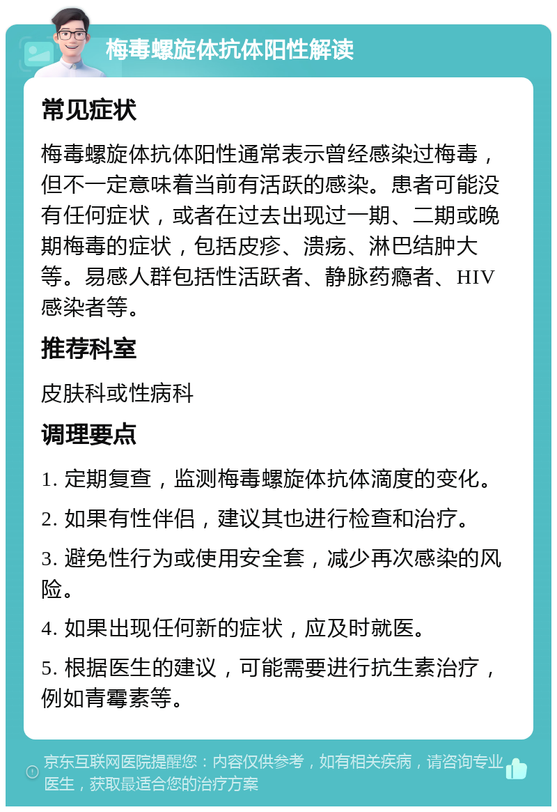 梅毒螺旋体抗体阳性解读 常见症状 梅毒螺旋体抗体阳性通常表示曾经感染过梅毒，但不一定意味着当前有活跃的感染。患者可能没有任何症状，或者在过去出现过一期、二期或晚期梅毒的症状，包括皮疹、溃疡、淋巴结肿大等。易感人群包括性活跃者、静脉药瘾者、HIV感染者等。 推荐科室 皮肤科或性病科 调理要点 1. 定期复查，监测梅毒螺旋体抗体滴度的变化。 2. 如果有性伴侣，建议其也进行检查和治疗。 3. 避免性行为或使用安全套，减少再次感染的风险。 4. 如果出现任何新的症状，应及时就医。 5. 根据医生的建议，可能需要进行抗生素治疗，例如青霉素等。