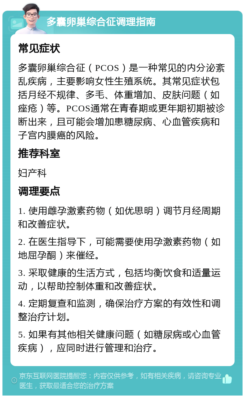 多囊卵巢综合征调理指南 常见症状 多囊卵巢综合征（PCOS）是一种常见的内分泌紊乱疾病，主要影响女性生殖系统。其常见症状包括月经不规律、多毛、体重增加、皮肤问题（如痤疮）等。PCOS通常在青春期或更年期初期被诊断出来，且可能会增加患糖尿病、心血管疾病和子宫内膜癌的风险。 推荐科室 妇产科 调理要点 1. 使用雌孕激素药物（如优思明）调节月经周期和改善症状。 2. 在医生指导下，可能需要使用孕激素药物（如地屈孕酮）来催经。 3. 采取健康的生活方式，包括均衡饮食和适量运动，以帮助控制体重和改善症状。 4. 定期复查和监测，确保治疗方案的有效性和调整治疗计划。 5. 如果有其他相关健康问题（如糖尿病或心血管疾病），应同时进行管理和治疗。