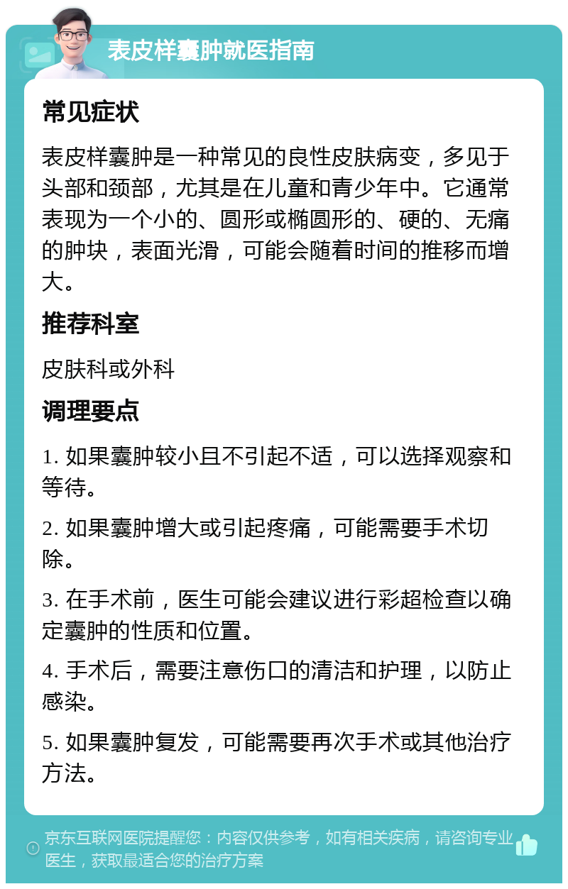 表皮样囊肿就医指南 常见症状 表皮样囊肿是一种常见的良性皮肤病变，多见于头部和颈部，尤其是在儿童和青少年中。它通常表现为一个小的、圆形或椭圆形的、硬的、无痛的肿块，表面光滑，可能会随着时间的推移而增大。 推荐科室 皮肤科或外科 调理要点 1. 如果囊肿较小且不引起不适，可以选择观察和等待。 2. 如果囊肿增大或引起疼痛，可能需要手术切除。 3. 在手术前，医生可能会建议进行彩超检查以确定囊肿的性质和位置。 4. 手术后，需要注意伤口的清洁和护理，以防止感染。 5. 如果囊肿复发，可能需要再次手术或其他治疗方法。