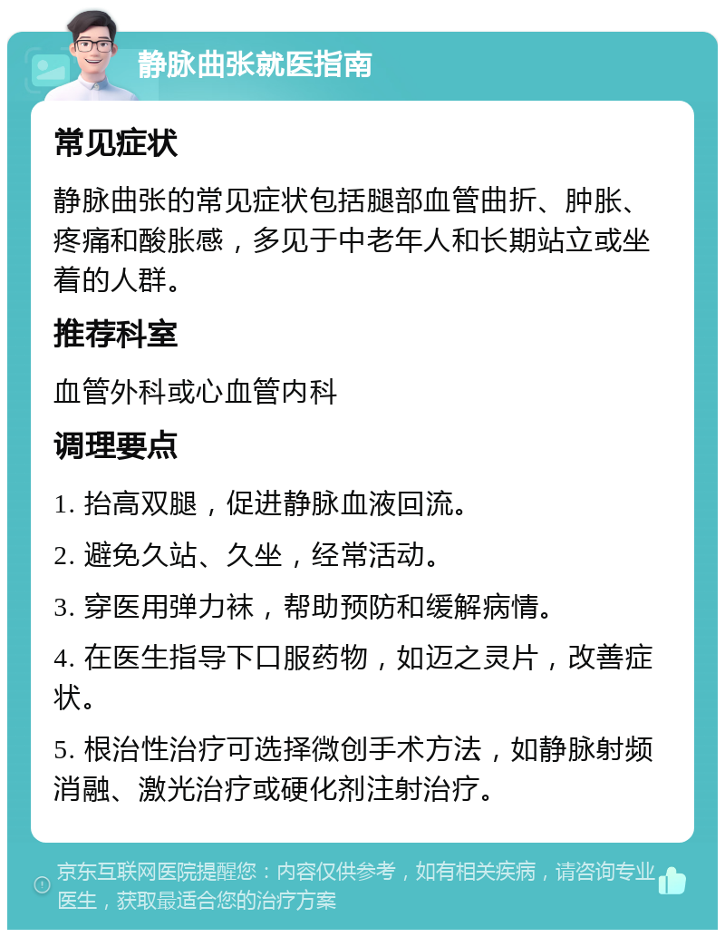 静脉曲张就医指南 常见症状 静脉曲张的常见症状包括腿部血管曲折、肿胀、疼痛和酸胀感，多见于中老年人和长期站立或坐着的人群。 推荐科室 血管外科或心血管内科 调理要点 1. 抬高双腿，促进静脉血液回流。 2. 避免久站、久坐，经常活动。 3. 穿医用弹力袜，帮助预防和缓解病情。 4. 在医生指导下口服药物，如迈之灵片，改善症状。 5. 根治性治疗可选择微创手术方法，如静脉射频消融、激光治疗或硬化剂注射治疗。