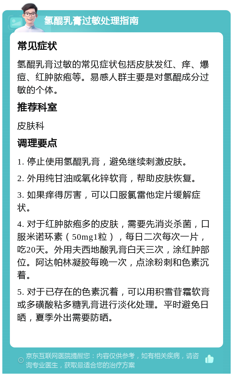 氢醌乳膏过敏处理指南 常见症状 氢醌乳膏过敏的常见症状包括皮肤发红、痒、爆痘、红肿脓疱等。易感人群主要是对氢醌成分过敏的个体。 推荐科室 皮肤科 调理要点 1. 停止使用氢醌乳膏，避免继续刺激皮肤。 2. 外用纯甘油或氧化锌软膏，帮助皮肤恢复。 3. 如果痒得厉害，可以口服氯雷他定片缓解症状。 4. 对于红肿脓疱多的皮肤，需要先消炎杀菌，口服米诺环素（50mg1粒），每日二次每次一片，吃20天。外用夫西地酸乳膏白天三次，涂红肿部位。阿达帕林凝胶每晚一次，点涂粉刺和色素沉着。 5. 对于已存在的色素沉着，可以用积雪苷霜软膏或多磺酸粘多糖乳膏进行淡化处理。平时避免日晒，夏季外出需要防晒。