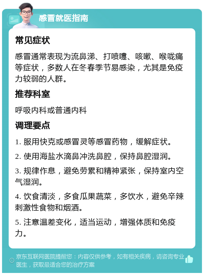 感冒就医指南 常见症状 感冒通常表现为流鼻涕、打喷嚏、咳嗽、喉咙痛等症状，多数人在冬春季节易感染，尤其是免疫力较弱的人群。 推荐科室 呼吸内科或普通内科 调理要点 1. 服用快克或感冒灵等感冒药物，缓解症状。 2. 使用海盐水滴鼻冲洗鼻腔，保持鼻腔湿润。 3. 规律作息，避免劳累和精神紧张，保持室内空气湿润。 4. 饮食清淡，多食瓜果蔬菜，多饮水，避免辛辣刺激性食物和烟酒。 5. 注意温差变化，适当运动，增强体质和免疫力。