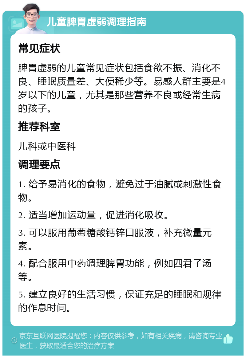 儿童脾胃虚弱调理指南 常见症状 脾胃虚弱的儿童常见症状包括食欲不振、消化不良、睡眠质量差、大便稀少等。易感人群主要是4岁以下的儿童，尤其是那些营养不良或经常生病的孩子。 推荐科室 儿科或中医科 调理要点 1. 给予易消化的食物，避免过于油腻或刺激性食物。 2. 适当增加运动量，促进消化吸收。 3. 可以服用葡萄糖酸钙锌口服液，补充微量元素。 4. 配合服用中药调理脾胃功能，例如四君子汤等。 5. 建立良好的生活习惯，保证充足的睡眠和规律的作息时间。