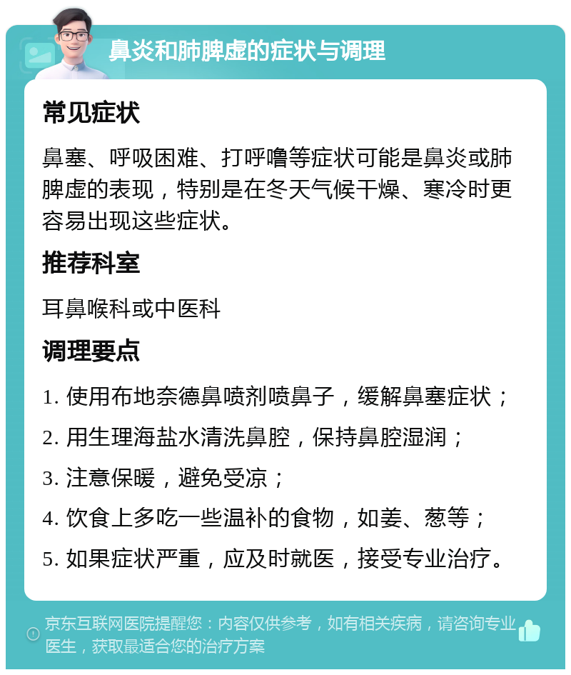 鼻炎和肺脾虚的症状与调理 常见症状 鼻塞、呼吸困难、打呼噜等症状可能是鼻炎或肺脾虚的表现，特别是在冬天气候干燥、寒冷时更容易出现这些症状。 推荐科室 耳鼻喉科或中医科 调理要点 1. 使用布地奈德鼻喷剂喷鼻子，缓解鼻塞症状； 2. 用生理海盐水清洗鼻腔，保持鼻腔湿润； 3. 注意保暖，避免受凉； 4. 饮食上多吃一些温补的食物，如姜、葱等； 5. 如果症状严重，应及时就医，接受专业治疗。