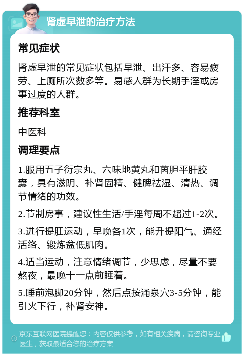 肾虚早泄的治疗方法 常见症状 肾虚早泄的常见症状包括早泄、出汗多、容易疲劳、上厕所次数多等。易感人群为长期手淫或房事过度的人群。 推荐科室 中医科 调理要点 1.服用五子衍宗丸、六味地黄丸和茵胆平肝胶囊，具有滋阴、补肾固精、健脾祛湿、清热、调节情绪的功效。 2.节制房事，建议性生活/手淫每周不超过1-2次。 3.进行提肛运动，早晚各1次，能升提阳气、通经活络、锻炼盆低肌肉。 4.适当运动，注意情绪调节，少思虑，尽量不要熬夜，最晚十一点前睡着。 5.睡前泡脚20分钟，然后点按涌泉穴3-5分钟，能引火下行，补肾安神。