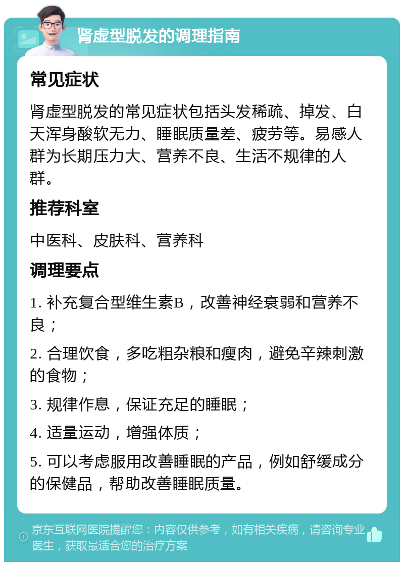 肾虚型脱发的调理指南 常见症状 肾虚型脱发的常见症状包括头发稀疏、掉发、白天浑身酸软无力、睡眠质量差、疲劳等。易感人群为长期压力大、营养不良、生活不规律的人群。 推荐科室 中医科、皮肤科、营养科 调理要点 1. 补充复合型维生素B，改善神经衰弱和营养不良； 2. 合理饮食，多吃粗杂粮和瘦肉，避免辛辣刺激的食物； 3. 规律作息，保证充足的睡眠； 4. 适量运动，增强体质； 5. 可以考虑服用改善睡眠的产品，例如舒缓成分的保健品，帮助改善睡眠质量。