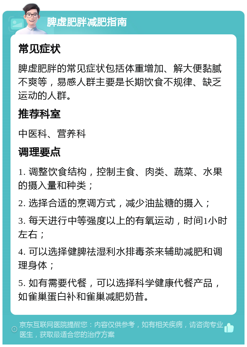 脾虚肥胖减肥指南 常见症状 脾虚肥胖的常见症状包括体重增加、解大便黏腻不爽等，易感人群主要是长期饮食不规律、缺乏运动的人群。 推荐科室 中医科、营养科 调理要点 1. 调整饮食结构，控制主食、肉类、蔬菜、水果的摄入量和种类； 2. 选择合适的烹调方式，减少油盐糖的摄入； 3. 每天进行中等强度以上的有氧运动，时间1小时左右； 4. 可以选择健脾祛湿利水排毒茶来辅助减肥和调理身体； 5. 如有需要代餐，可以选择科学健康代餐产品，如雀巢蛋白补和雀巢减肥奶昔。