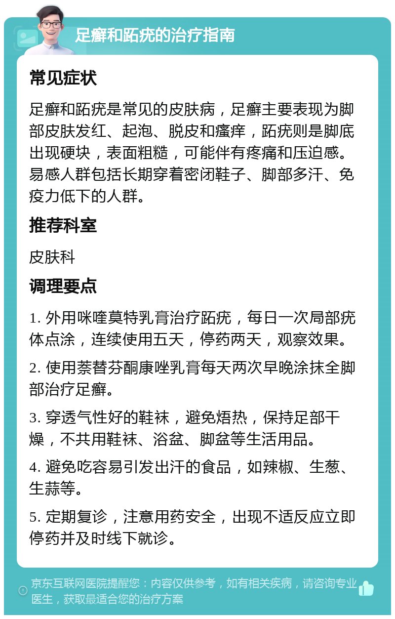 足癣和跖疣的治疗指南 常见症状 足癣和跖疣是常见的皮肤病，足癣主要表现为脚部皮肤发红、起泡、脱皮和瘙痒，跖疣则是脚底出现硬块，表面粗糙，可能伴有疼痛和压迫感。易感人群包括长期穿着密闭鞋子、脚部多汗、免疫力低下的人群。 推荐科室 皮肤科 调理要点 1. 外用咪喹莫特乳膏治疗跖疣，每日一次局部疣体点涂，连续使用五天，停药两天，观察效果。 2. 使用萘替芬酮康唑乳膏每天两次早晚涂抹全脚部治疗足癣。 3. 穿透气性好的鞋袜，避免焐热，保持足部干燥，不共用鞋袜、浴盆、脚盆等生活用品。 4. 避免吃容易引发出汗的食品，如辣椒、生葱、生蒜等。 5. 定期复诊，注意用药安全，出现不适反应立即停药并及时线下就诊。