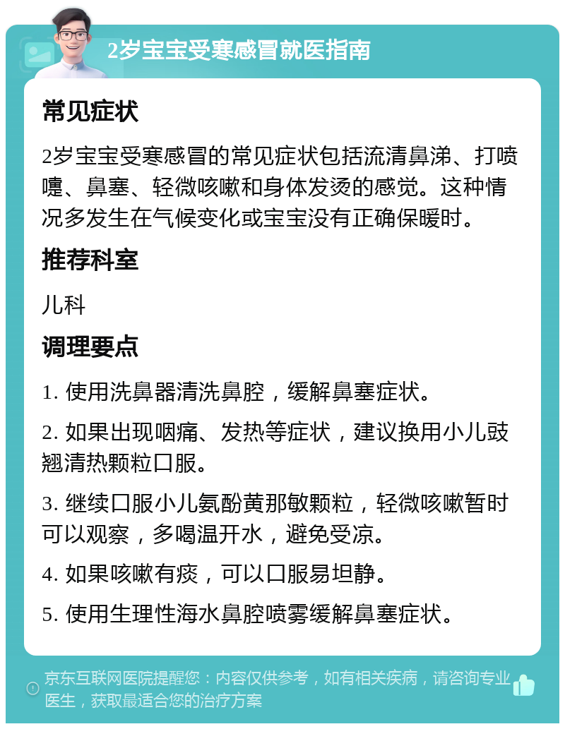 2岁宝宝受寒感冒就医指南 常见症状 2岁宝宝受寒感冒的常见症状包括流清鼻涕、打喷嚏、鼻塞、轻微咳嗽和身体发烫的感觉。这种情况多发生在气候变化或宝宝没有正确保暖时。 推荐科室 儿科 调理要点 1. 使用洗鼻器清洗鼻腔，缓解鼻塞症状。 2. 如果出现咽痛、发热等症状，建议换用小儿豉翘清热颗粒口服。 3. 继续口服小儿氨酚黄那敏颗粒，轻微咳嗽暂时可以观察，多喝温开水，避免受凉。 4. 如果咳嗽有痰，可以口服易坦静。 5. 使用生理性海水鼻腔喷雾缓解鼻塞症状。