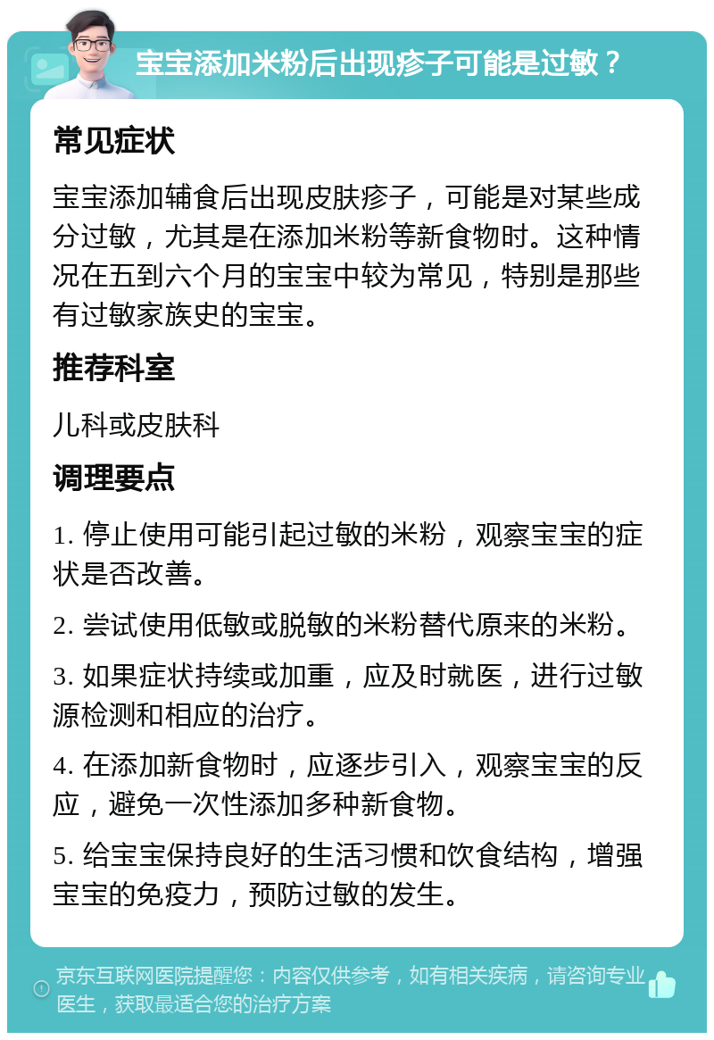 宝宝添加米粉后出现疹子可能是过敏？ 常见症状 宝宝添加辅食后出现皮肤疹子，可能是对某些成分过敏，尤其是在添加米粉等新食物时。这种情况在五到六个月的宝宝中较为常见，特别是那些有过敏家族史的宝宝。 推荐科室 儿科或皮肤科 调理要点 1. 停止使用可能引起过敏的米粉，观察宝宝的症状是否改善。 2. 尝试使用低敏或脱敏的米粉替代原来的米粉。 3. 如果症状持续或加重，应及时就医，进行过敏源检测和相应的治疗。 4. 在添加新食物时，应逐步引入，观察宝宝的反应，避免一次性添加多种新食物。 5. 给宝宝保持良好的生活习惯和饮食结构，增强宝宝的免疫力，预防过敏的发生。